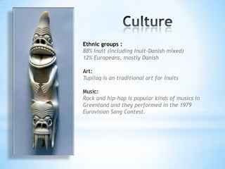 Ethnic groups :
88% Inuit (including Inuit-Danish mixed)
12% Europeans, mostly Danish
Art:
Tupilaq is an traditional art for Inuits
Music:
Rock and hip-hop is popular kinds of musics in
Greenland and they performed in the 1979
Eurovision Song Contest.
 