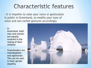 - It is impolite to raise your voice or gesticulate
in public in Greenland, so modify your tone of
voice and non-verbal gestures accordingly.
- In
Greenland, both
men and women
are equally
involved in the
raising of their
children
- Greenlanders are
individualistic
and egalitarian.
This can be seen
in their gender
equality.
 