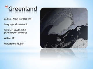 *
Capital: Nuuk (largest city)
Language: Greenlandic
Area: 2.166.086 km2
(12th largest country)
Water: %81
Population: 56.615
 