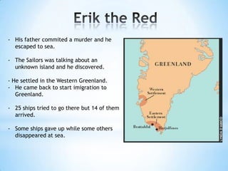- His father commited a murder and he
escaped to sea.
- The Sailors was talking about an
unknown island and he discovered.
- He settled in the Western Greenland.
- He came back to start imigration to
Greenland.
- 25 ships tried to go there but 14 of them
arrived.
- Some ships gave up while some others
disappeared at sea.
 