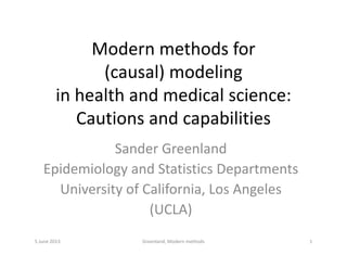 Modern methods forModern methods for 
(causal) modeling
in health and medical science:
Cautions and capabilitiesCautions and capabilities
Sander GreenlandSander Greenland
Epidemiology and Statistics Departments
U i i f C lif i L A lUniversity of California, Los Angeles
(UCLA)
5 June 2013 1Greenland, Modern methods
 