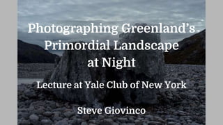 Photographing Greenland’s
Primordial Landscape
at Night
Lecture at Yale Club of New York
Steve Giovinco
 