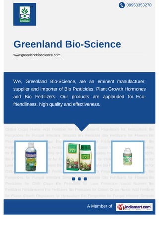 09953353270
A Member of
Greenland Bio-Science
www.greenlandbioscience.com
Simpolo Bio Pesticide Bio Fertilizers for Flowers Bio Pesticides for Chilli Crops Bio
Pesticides for Lava Protection Liquid Nutrient Bio Fertilizers Nitrobenzene Bio Fertilizers Bio
Pesticides for Cotton Crops Humic Acid Fertilizer for Plants Growth Regulators for
Horticulture Bio Fungicides for Fungal Infection Simpolo Bio Pesticide Bio Fertilizers for
Flowers Bio Pesticides for Chilli Crops Bio Pesticides for Lava Protection Liquid Nutrient Bio
Fertilizers Nitrobenzene Bio Fertilizers Bio Pesticides for Cotton Crops Humic Acid Fertilizer
for Plants Growth Regulators for Horticulture Bio Fungicides for Fungal Infection Simpolo
Bio Pesticide Bio Fertilizers for Flowers Bio Pesticides for Chilli Crops Bio Pesticides for
Lava Protection Liquid Nutrient Bio Fertilizers Nitrobenzene Bio Fertilizers Bio Pesticides for
Cotton Crops Humic Acid Fertilizer for Plants Growth Regulators for Horticulture Bio
Fungicides for Fungal Infection Simpolo Bio Pesticide Bio Fertilizers for Flowers Bio
Pesticides for Chilli Crops Bio Pesticides for Lava Protection Liquid Nutrient Bio
Fertilizers Nitrobenzene Bio Fertilizers Bio Pesticides for Cotton Crops Humic Acid Fertilizer
for Plants Growth Regulators for Horticulture Bio Fungicides for Fungal Infection Simpolo
Bio Pesticide Bio Fertilizers for Flowers Bio Pesticides for Chilli Crops Bio Pesticides for
Lava Protection Liquid Nutrient Bio Fertilizers Nitrobenzene Bio Fertilizers Bio Pesticides for
Cotton Crops Humic Acid Fertilizer for Plants Growth Regulators for Horticulture Bio
Fungicides for Fungal Infection Simpolo Bio Pesticide Bio Fertilizers for Flowers Bio
Pesticides for Chilli Crops Bio Pesticides for Lava Protection Liquid Nutrient Bio
We, Greenland Bio-Science, are an eminent manufacturer,
supplier and importer of Bio Pesticides, Plant Growth Hormones
and Bio Fertilizers. Our products are applauded for Eco-
friendliness, high quality and effectiveness.
 