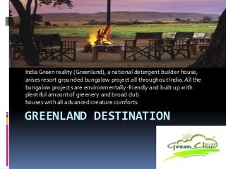 GREENLAND DESTINATION
India Green reality (Greenland), a national detergent builder house,
arises resort grounded bungalow project all throughout India.All the
bungalow projects are environmentally-friendly and built up with
plentiful amount of greenery and broad club
houses with all advanced creature comforts.
 