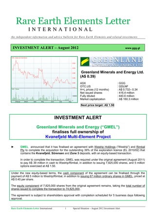 Rare Earth Elements Letter
                I N T E R N A T I O N AL
the ind ep en den t info rma tion and ad vice bul letin for R are Ea rth E l em ents a nd rela t ed in ve st men ts



 INVESTMENT ALERT – August 2012                                                                            www.ggg.gl




                                                                Greenland Minerals and Energy Ltd.
                                                               (A$ 0.39)
                                                               ASX                                   : GGG
                                                               OTC.US                                : GDLNF
                                                               H+L prices (12 months)                : A$ 0.732– 0.34
                                                               Net issued shares                     : 416.4 million
                                                               Fully diluted                         : 440.6 million
                                                               Market capitalization                 : A$ 160.3 million

                                                                Next price target: A$ 1.50



                                           INVESTMENT ALERT
                        Greenland Minerals and Energy (“GMEL”)
                               finalises full ownership of
                            Kvanefjeld Multi-Element Project

►        GMEL announced that it has finalised an agreement with Westrip Holdings (“Westrip”) and Rimbal
         Pty to complete the acquisition for the outstanding 39% of the exploration licence (EL 2010/02) that
         contains the Kvanefjeld, Sörensen and Zone 3 deposits, with an equity-based transaction.

         In order to complete the transaction, GMEL was required under the original agreement (August 2011)
         to pay A$ 39 million in cash to Westrip/Rimbal, in addition to issuing 7,825,000 shares, and 5 million
         options exercised at A$ 1.50.

Under the new equity-based terms, the cash component of the agreement can be finalised through the
payment of A$ 5 million to Westrip/Rimbal, in addition to issuing 67 million ordinary shares in GMEL, priced at
A$ 0.45 per share.

The equity component of 7,825,000 shares from the original agreement remains, taking the total number of
shares issued to complete the transaction to 74,825,000.

The agreement is subject to shareholders approval with completion scheduled for 5 business days following
approval.


Rare Earth Elements Letter International         1      Special Situation – August 2012 Investment Alert
 