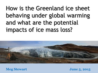 How is the Greenland ice sheet
behaving under global warming
and what are the potential
impacts of ice mass loss?
Meg Stewart June 5, 2015
 