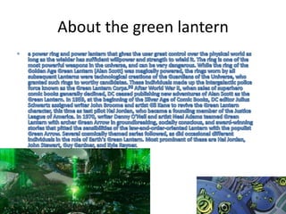 About the green lantern a power ring and power lantern that gives the user great control over the physical world as long as the wielder has sufficient willpower and strength to wield it. The ring is one of the most powerful weapons in the universe, and can be very dangerous. While the ring of the Golden Age Green Lantern (Alan Scott) was magically powered, the rings worn by all subsequent Lanterns were technological creations of the Guardians of the Universe, who granted such rings to worthy candidates. These individuals made up the intergalactic police force known as the Green Lantern Corps.[1] After World War II, when sales of superhero comic books generally declined, DC ceased publishing new adventures of Alan Scott as the Green Lantern. In 1959, at the beginning of the Silver Age of Comic Books, DC editor Julius Schwartz assigned writer John Broome and artist Gil Kane to revive the Green Lantern character, this time as test pilot Hal Jordan, who became a founding member of the Justice League of America. In 1970, writer Denny O'Neil and artist Neal Adams teamed Green Lantern with archer Green Arrow in groundbreaking, socially conscious, and award-winning stories that pitted the sensibilities of the law-and-order-oriented Lantern with the populist Green Arrow. Several cosmically themed series followed, as did occasional different individuals in the role of Earth's Green Lantern. Most prominent of these are Hal Jordan, John Stewart, Guy Gardner, and Kyle Rayner.