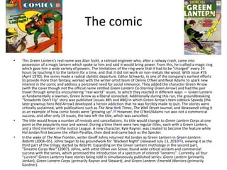 The comic This Green Lantern's real name was Alan Scott, a railroad engineer who, after a railway crash, came into possession of a magic lantern which spoke to him and said it would bring power. From this, he crafted a magic ring which gave him a wide variety of powers. The limitations of the ring were that it had to be "charged" every 24 hours by touching it to the lantern for a time, and that it did not work on non-metals like wood. With issue #76 (April 1970), the series made a radical stylistic departure. Editor Schwartz, in one of the company's earliest efforts to provide more than fantasy, worked with the writer-artist team of Denny O'Neil and Neal Adams to spark new interest in the comic and address a perceived need for social relevance. They added the character Green Arrow (with the cover though not the official name retitledGreen Lantern Co-Starring Green Arrow) and had the pair travel through America encountering "real world" issues, to which they reacted in different ways — Green Lantern as fundamentally a lawman, Green Arrow as a liberal iconoclast. Additionally during this run, the groundbreaking "Snowbirds Don't Fly" story was published (issues #85 and #86) in which Green Arrow's teen sidekick Speedy (the later grownup hero Red Arrow) developed a heroin addiction that he was forcibly made to quit. The stories were critically acclaimed, with publications such as The New York Times, The Wall Street Journal, and Newsweek citing it as an example of how comic books were "growing up".[3] However, the O'Neil/Adams run was not a commercial success, and after only 14 issues, the two left the title, which was cancelled.The title would know a number of revivals and cancellations. Its title would change to Green Lantern Corps at one point as the popularity rose and waned. During a time there were two regular titles, each with a Green Lantern, and a third member in the Justice League. A new character, Kyle Rayner, was created to become the feature while Hal Jordan first became the villain Parallax, then died and came back as the Specter.In the wake of The New Frontier, writer Geoff Johns returned Hal Jordan as Green Lantern in Green Lantern: Rebirth (2004–05). Johns began to lay groundwork for "Blackest Night" (released July 13, 2010[4]), viewing it as the third part of the trilogy started by Rebirth. Expanding on the Green Lantern mythology in the second part, "Sinestro Corps War" (2007), Johns, with artist Ethan van Sciver, found wide critical acclaim and commercial success with the series, which promised the introduction of a spectrum of colored "lanterns". Currently, all four "current" Green Lanterns have stories being told in simultaneously published series: Green Lantern (primarily Jordan), Green Lantern Corps (primarily Rayner and Stewart), and Green Lantern: Emerald Warriors (primarily Gardner).