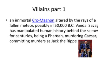 Villains part 1 an immortal Cro-Magnon altered by the rays of a fallen meteor, possibly in 50,000 B.C. Vandal Savage has manipulated human history behind the scenes for centuries, being a Pharoah, murdering Caesar, committing murders as Jack the Rippe