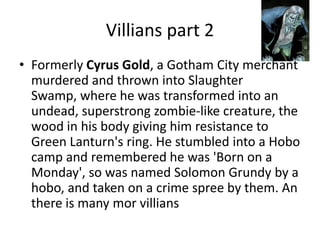 Villians part 2 Formerly Cyrus Gold, a Gotham City merchant murdered and thrown into Slaughter Swamp, where he was transformed into an undead, superstrong zombie-like creature, the wood in his body giving him resistance to Green Lanturn's ring. He stumbled into a Hobo camp and remembered he was 'Born on a Monday', so was named Solomon Grundy by a hobo, and taken on a crime spree by them. An there is many morvillians
