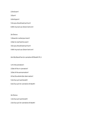 2.Andearn!
3.Gurn!
4.Andspurn!
5.So youshouldwaityo!turn!
6.Wit myreal-ass-Greenlant-ern!
2x:Chorus
1.Nowdisis whatyou learn!
2.Dat its real hard to earn!
3.So youshouldwaityo!turn!
4.Wit myreal-ass-Greenlant-ern!
AnitNoNeedFoe Un-carnationOf Death!Pt.1
1.It's tha carnation!
2.Dat of tha in-carnation!
3.Dat of tha aencarnation!
4.Foe tha whole Got-damnation!
5.So fucc yo!Last breath!
6.So fucc yo!Un-carnationof death!
2x:Chorus
1.So fucc yo!Last breath!
2.So fucc yo!Un-carnationof death!
 