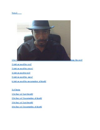 Vers.2
1.So I bang tha aest!
2.Anit no need foe vest!
3.Anit no need foe stress!
4.Anit no need to test!
5.Anit no need foe mess!
6.Anit no need foe un-carnation of death!
2x:Chorus
1.So fucc yo! Last breath!
2.So fucc yo! Un-carnation of death!
3.So fucc yo! Last breath!
4.So fucc yo! Un-carnation of death!
 