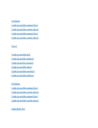 2x:Chorus
1.Anit no need foe un-past lives!
2.Anit no need foe eatt-in a-lives!
3.Anit no need foe un-past lives!
4.Anit no need foe eatt-in a-lives!
Vers.2
1.Anit no need foe jive!
2.Anit no need foe un-lives!
3.Anit no need to con-nive!
4.Anit no need foe knive!
5.Anit no need foe un-wives!
6.Anit no need foe un-lives!
2x:Chorus
1.Anit no need foe un-past lives!
2.Anit no need foe eatt-in a-lives!
3.Anit no need foe un-past lives!
4.Anit no need foe eatt-in a-lives!
Under-Bed! Pt.1
 
