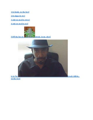 1.So homie we tha best!
2.So nigga its wes!
3.Anit no need to stress!
4.Anit no need to test!
5.Off tha fucc-in chronic in my chest!
6.As I'm steady chill-in...
on tha west!
 