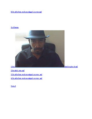 8.To all of my real ass nigga’s so wes up!
2x:Chorus
1.So I had to give it up!
2.So dat's was up!
3.To all of my real ass nigga's so wes up!
4.To all of my real ass nigga's so wes up!
Vers.2
 