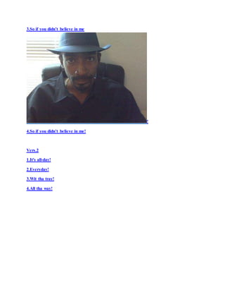 3.So if you didn’t believe in me
!
4.So if you didn’t believe in me!
Vers.2
1.It's all-day!
2.Everyday!
3.Wit tha tray!
4.All tha way!
 