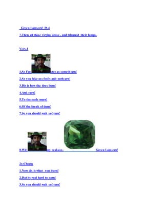 Green Lant-ern! Pt.4
7.Then all those virgins arose , and trimmed their lamps.
Vers.1
1.So I'm stay as someth-urn!
2.So you fake ass fool's anit noth-urn!
3.Dis is how tha tires burn!
4.And curn!
5.To tha early murn!
6.Of tha break of durn!
7.So you should wait yo! turn!
8.Wit my real-ass- Green Lant-ern!
2x:Chorus
1.Now dis is what you learn!
2.Dat its real hard to earn!
3.So you should wait yo! turn!
 