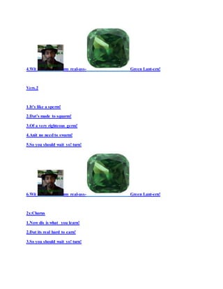 4.Wit my real-ass- Green Lant-ern!
Vers.2
1.It’s like a sperm!
2.Dat’s made to squarm!
3.Of a very righteous germ!
4.Anit no need to swarm!
5.So you should wait yo! turn!
6.Wit my real-ass- Green Lant-ern!
2x:Chorus
1.Now dis is what you learn!
2.Dat its real hard to earn!
3.So you should wait yo! turn!
 