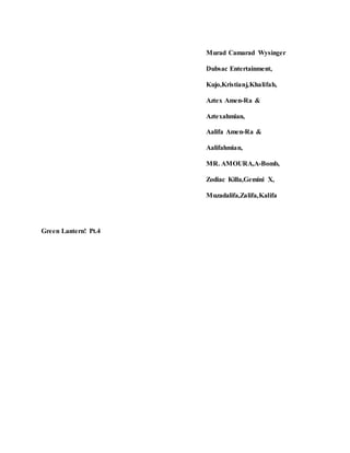 Murad Camarad Wysinger
Dubsac Entertainment,
Kujo,Kristianj,Khalifah,
Aztex Amen-Ra &
Aztexahmian,
Aalifa Amen-Ra &
Aalifahmian,
MR. AMOURA,A-Bomb,
Zodiac Killa,Gemini X,
Muzadalifa,Zalifa,Kalifa
Green Lantern! Pt.4
 