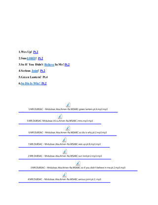 1.Wes Up! Pt.2
2.Sun-LORD! Pt.2
3.So If You Didn’t Believe In Me! Pt.2
4.Serious Joint! Pt.2
5.Green Lantern! Pt.4
6.So Dis Is Why! Pt.2
5.MR.DUBSAC - Mrdubsac.Aka.Amen-Ra.WSABC.green lantern.pt.4.mp3.mp3
5.MR.DUBSAC-Mrdubsac.A.k.a.Amen-Ra.WSABC.intro.mp3.mp3
6.MR.DUBSAC - Mrdubsac.Aka.Amen-Ra.WSABC.so dis is why.pt.2.mp3.mp3
1.MR.DUBSAC - Mrdubsac.Aka.Amen-Ra.WSABC.wes up.pt.8.mp3.mp3
2.MR.DUBSAC - Mrdubsac.Aka.Amen-Ra.WSABC.sun lord.pt.2.mp3.mp3
3.MR.DUBSAC - Mrdubsac.Aka.Amen-Ra.WSABC.so if you didn't believe in me.pt.2.mp3.mp3
4.MR.DUBSAC - Mrdubsac.Aka.Amen-Ra.WSABC.serious joint.pt.2..mp3
 