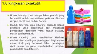 1.0 Ringkasan Eksekutif
 Green Laundry turut menyediakan produk yang
berkualiti untuk memastikan pakaian dibasuh
dengan bersih dan berbau harum.
 Produk detergen akan diborong daripada Kilang
detergen yang berdekatan bagi mendapat
pembekalan detergent yang mudah diakses,
murah dan berkualiti.
 Green Laundry turut memberikan khidmat
nasihat dan rundingan perniagaan bagi mana-
mana pihak yang berminat dalam perniagaan
dobi selain daripada membekalkan produk-
produk dobi dan detergen. 4
1.0 Ringkasan Eksekutif
4
 