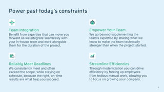 Power past today's constraints
Team Integration
Benefit from expertise that can move you
forward as we integrate seamlessly with
your in-house team and work alongside
them for the duration of the project.
Empower Your Team
We go beyond supplementing the
team's expertise by sharing what we
know to make the team technically
stronger than when the project started.
Reliably Meet Deadlines
We consistently meet and often
exceed the scope, while staying on
schedule, because the right, on-time
results are what help you succeed.
Streamline Efficiencies
Through modernization you can drive
efficiency by freeing up employees
from tedious manual work, allowing you
to focus on growing your company.
11
 