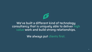We’ve built a different kind of technology
consultancy that is uniquely able to deliver high
value work and build strong relationships.
We always put clients first.
13
 