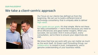 We take a client-centric approach
Our focus on our clients has defined us from the
beginning. We set out to build a different kind of
technology consultancy that is uniquely able to deliver
high value.
Your goals are our goals. It’s that simple. We’re not there
for data consolidation — we’re there because you need to
drive efficiencies and glean better insights. When you
succeed, we succeed. And in every project, every
consultation, we're there to ensure your objectives are
met.
We know that how we work with you can matter as much
as the work itself. At Green Leaf Consulting Group, our
collaboration is rooted in trust, transparency, and a
genuine understanding of your business needs.
OUR PHILOSOPHY
14
 