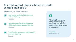 Our track record shows in how our clients
achieve their goals
Read about our clients' success:
The people are good,
independent, highly
qualified, and get our
mission and what we're
trying to do.
CHRIS OSTER
Lutron Manufacturing
How Lutron created a 550% increase
in data efficiency
Revolutionizing risk assessment and
efficiency in the reinsurance industry
Transforming reinsurance analytics with
exposure reporting
Learn more
Learn more
Learn more
17
 