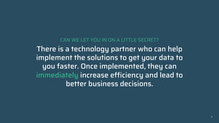 CAN WE LET YOU IN ON A LITTLE SECRET?
There is a technology partner who can help
implement the solutions to get your data to
you faster. Once implemented, they can
immediately increase efficiency and lead to
better business decisions.
3
2
 