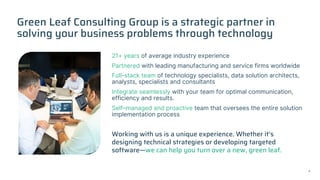 Green Leaf Consulting Group is a strategic partner in
solving your business problems through technology
21+ years of average industry experience
Partnered with leading manufacturing and service firms worldwide
Full-stack team of technology specialists, data solution architects,
analysts, specialists and consultants
Integrate seamlessly with your team for optimal communication,
efficiency and results.
Self–managed and proactive team that oversees the entire solution
implementation process
Working with us is a unique experience. Whether it’s
designing technical strategies or developing targeted
software—we can help you turn over a new, green leaf.
4
 