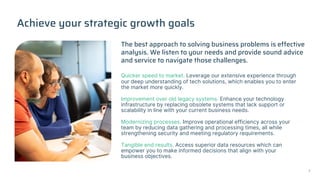 Achieve your strategic growth goals
Quicker speed to market. Leverage our extensive experience through
our deep understanding of tech solutions, which enables you to enter
the market more quickly.
Improvement over old legacy systems. Enhance your technology
infrastructure by replacing obsolete systems that lack support or
scalability in line with your current business needs.
Modernizing processes. Improve operational efficiency across your
team by reducing data gathering and processing times, all while
strengthening security and meeting regulatory requirements.
Tangible end results. Access superior data resources which can
empower you to make informed decisions that align with your
business objectives.
The best approach to solving business problems is effective
analysis. We listen to your needs and provide sound advice
and service to navigate those challenges.
7
 