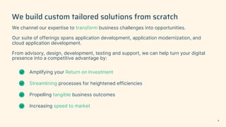 We build custom tailored solutions from scratch
We channel our expertise to transform business challenges into opportunities.
Our suite of offerings spans application development, application modernization, and
cloud application development.
From advisory, design, development, testing and support, we can help turn your digital
presence into a competitive advantage by:
Amplifying your Return on Investment
Streamlining processes for heightened efficiencies
Propelling tangible business outcomes
Increasing speed to market
8
 