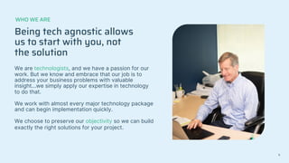 Being tech agnostic allows
us to start with you, not
the solution
We are technologists, and we have a passion for our
work. But we know and embrace that our job is to
address your business problems with valuable
insight...we simply apply our expertise in technology
to do that.
We work with almost every major technology package
and can begin implementation quickly.
We choose to preserve our objectivity so we can build
exactly the right solutions for your project.
WHO WE ARE
6
 