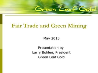 Fair Trade and Green Mining
May 2013
Presentation by
Larry Bohlen, President
Green Leaf Gold
 
