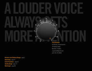 A LOUDER VOICE
ALWAYS GETS
                                                      6
                                                  5       7


                                              4                    8




MORE ATTENTION
                                          3                             9



                                              2                    10


                                                  1
                                                          Scott Greenlee
                                                          Art Director, Visual Vocalist
                                                          18 Hudson Street
                                                          Norwalk, CT 06851
                                                          ssgreenlee@gmail.com
                                                          cell: 203-722-8838


Brochure and Collateral Design 	 page 3
Advertising page 42
Event Promotions page 62
Identity Design 	page 73
Web Design page 88                                                                        1
 