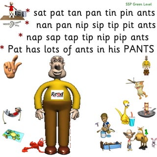 SSP Green Level

* sat pat tan pan tin pin ants
* nan pan nip sip tip pit ants
* nap sap tap tip nip pip ants
* Pat has lots of ants in his PANTS

 