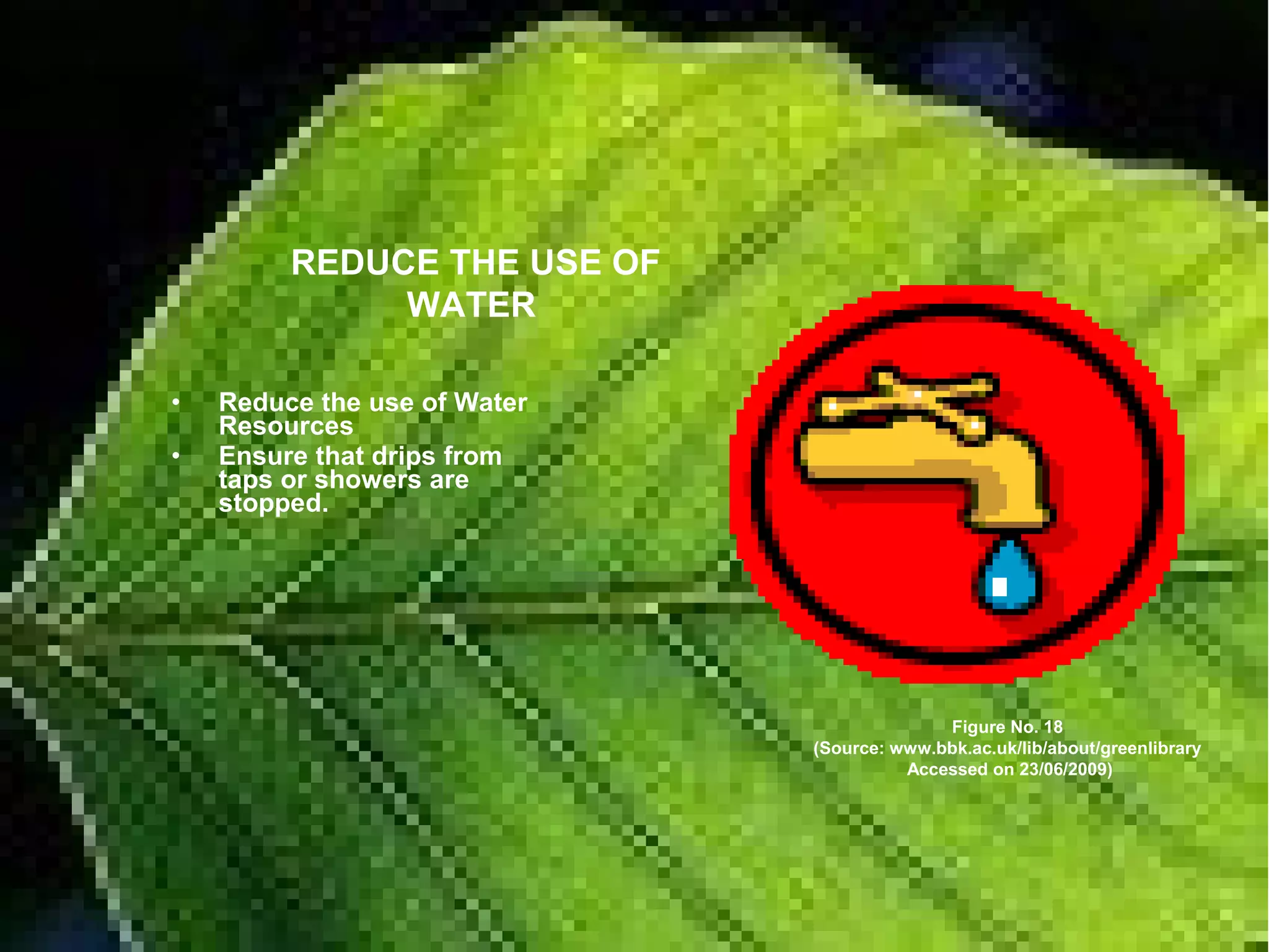 • Reduce the use of Water
Resources
• Ensure that drips from
taps or showers are
stopped.
Figure No. 18
(Source: www.bbk.ac.uk/lib/about/greenlibrary
Accessed on 23/06/2009)
REDUCE THE USE OF
WATER
 