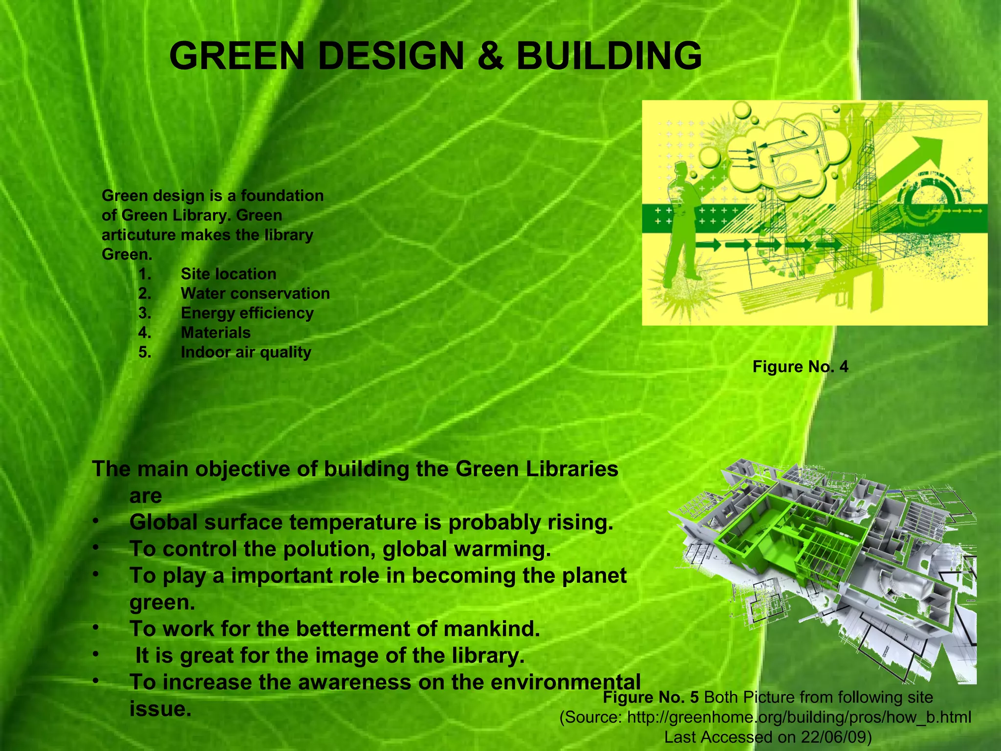GREEN DESIGN & BUILDING
Green design is a foundation
of Green Library. Green
articuture makes the library
Green.
1. Site location
2. Water conservation
3. Energy efficiency
4. Materials
5. Indoor air quality
The main objective of building the Green Libraries
are
• Global surface temperature is probably rising.
• To control the polution, global warming.
• To play a important role in becoming the planet
green.
• To work for the betterment of mankind.
• It is great for the image of the library.
• To increase the awareness on the environmental
issue.
Figure No. 4
Figure No. 5 Both Picture from following site
(Source: http://greenhome.org/building/pros/how_b.html
Last Accessed on 22/06/09)
 
