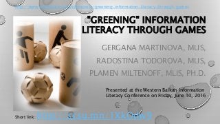 "GREENING" INFORMATION
LITERACY THROUGH GAMES
GERGANA MARTINOVA, MLIS,
RADOSTINA TODOROVA, MLIS,
PLAMEN MILTENOFF, MLIS, PH.D.
Presented at the Western Balkan Information
Literacy Conference on Friday, June 10, 2016
http://www.slideshare.net/aidemoreto/greening-information-literacy-through-games
Short link: http://scsu.mn/1XkOdw9
 