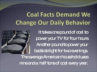It takes one pound of coal to  power your TV for four hours. Another pound to power your  bedside light for two evenings.  The average American household uses  nine and a  half tons of coal every year.  