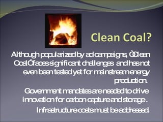 Although popularized by ad campaigns, “Clean Coal” faces significant challenges  and has not even been tested yet for mainstream energy production.  Government mandates are needed to drive  innovation for carbon capture and storage .  Infrastructure costs must be addressed. 