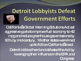 California’s Global Warming Solutions Act set aggressive goals to improve fuel economy to 42 mpg and reduce greenhouse gas emissions by 90% by mid-century.  18 other states were lined up to follow California’s lead.  Detroit lobbied hard and defeated the Act by leveraging their influence in the EPA and Congress. 