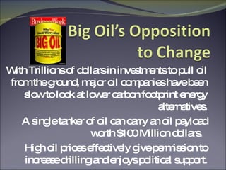 With Trillions of dollars in investments to pull oil from the ground, major oil companies have been slow to look at lower carbon footprint energy alternatives. A single tanker of oil can carry an oil payload worth $100 Million dollars.  High oil prices effectively give permission to increase drilling and enjoys political support. 