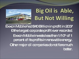 Exxon Mobile had $40 Billion in profit in 2007 – the largest corporate profit ever recorded. Exxon Mobile invests less than 1/10 th  of 1 percent of its profits in renewable energy. Other major oil companies do not fare much better. 
