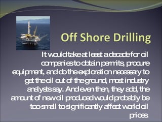 It would take at least a decade for oil companies to obtain permits, procure equipment, and do the exploration necessary to get the oil out of the ground, most industry analysts say. And even then, they add, the amount of new oil produced would probably be too small to significantly affect world oil prices. 