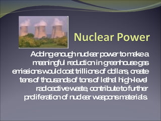 Adding enough nuclear power to make a meaningful reduction in greenhouse gas emissions would cost trillions of dollars, create tens of thousands of tons of lethal high-level radioactive waste, contribute to further proliferation of nuclear weapons materials. 
