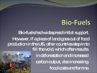 Bio-fuels had widespread initial support. However, if a piece of land goes out of food production in the US, other countries step in to fill the void, which often results  in deforestation and increased  carbon output, also increasing  food costs and famine. 