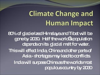 80% of glacierized Himalaya and Tibet will be gone by 2030.  Half the world’s population depends on its  glacial melt for water.  This will effect India, China and other parts of Asia - shortages may lead to conflicts.  India will surpass China as the worlds most populous country by 2030 