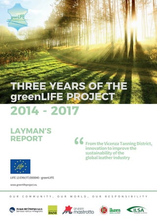 - www.greenlifeproject.eu
1
LIFE 13 ENV/IT/000840 - greenLIFE
www.greenlifeproject.eu
O U R C O M M U N I T Y , O U R W O R L D , O U R R E S P O N S I B I L I T Y
FromtheVicenzaTanningDistrict,
innovationtoimprovethe
sustainabilityofthe
globalleatherindustry
“
2014 - 2017
LAYMAN’S
REPORT
 
